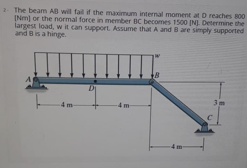 2- The beam AB will fail if the maximum internal moment at D reaches 800
[Nm] or the normal force in member BC becomes 1500 [N]. Determine the
largest load, w it can support. Assume that A and B are simply supported
and B is a hinge.
A
DI
3 m
-4 m-
4 m-
C
-4 m-
