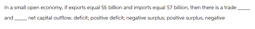 In a small open economy, if exports equal $5 billion and imports equal $7 billion, then there is a trade
and net capital outflow. deficit; positive deficit; negative surplus; positive surplus; negative