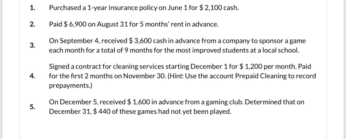1.
Purchased a 1-year insurance policy on June 1 for $ 2,100 cash.
2.
Paid $ 6,900 on August 31 for 5 months' rent in advance.
On September 4, received $ 3,600 cash in advance from a company to sponsor a game
3.
each month for a total of 9 months for the most improved students at a local school.
Signed a contract for cleaning services starting December 1 for $ 1,200 per month. Paid
for the first 2 months on November 30. (Hint: Use the account Prepaid Cleaning to record
4.
prepayments.)
On December 5, received $ 1,600 in advance from a gaming club. Determined that on
December 31, $ 440 of these games had not yet been played.
5.
