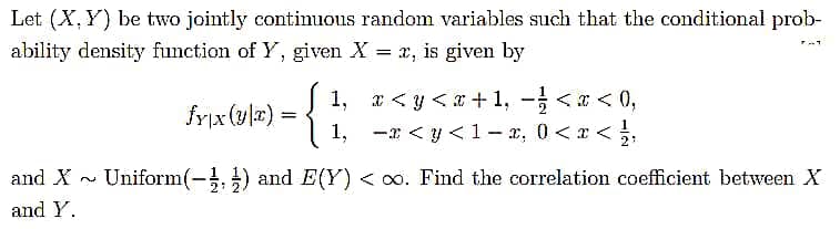 Let (X, Y) be two jointly contimuous random variables such that the conditional prob-
ability density function of Y, given X = x, is given by
fyix (ula) = {
1, x < y <x+1, <a < 0,
1, -x < y < 1 – x, 0 <x <,
%3D
2
and X - Uniform(-, ) and E(Y) < 00. Find the correlation coefficient between X
and Y.
