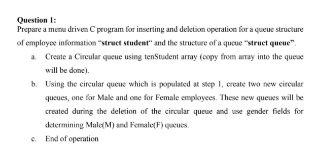 Question 1:
Prepare a menu driven C program for inserting and deletion operation for a queue structure
of employee information “struct student“ and the structure of a queue “struct queue".
a. Create a Circular queue using tenStudent array (copy from array into the queue
will be done).
b. Using the circular queue which is populated at step 1, create two new circular
queues, one for Male and one for Female employees. These new queues will be
created during the deletion of the circular queue and use gender fields for
determining Male(M) and Female(F) queues.
c. End of operation
