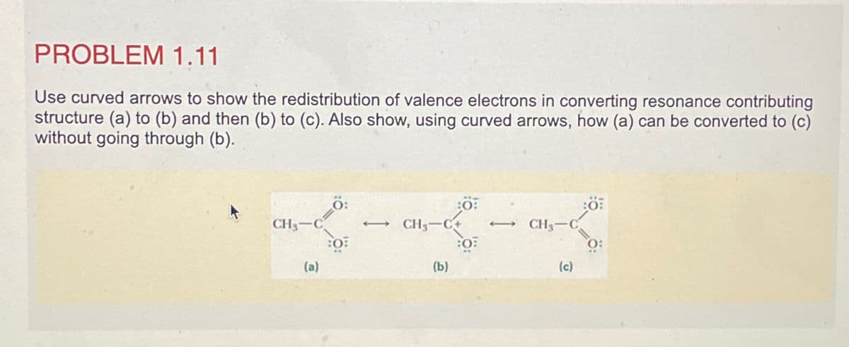 PROBLEM 1.11
Use curved arrows to show the redistribution of valence electrons in converting resonance contributing
structure (a) to (b) and then (b) to (c). Also show, using curved arrows, how (a) can be converted to (c)
without going through (b).
Ö:
•~-~-
CH₂-C
→ CH3-C+
(a)
(b)
80%
O
CH₂-C
(c)
Ö