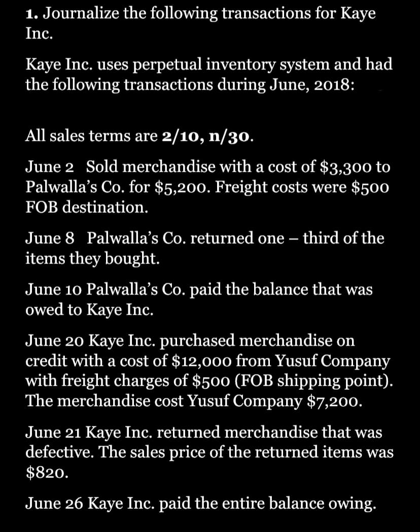 1. Journalize the following transactions for Kaye
Inc.
Kaye Inc. uses perpetual inventory system and had
the following transactions during June, 2018:
All sales terms are 2/10, n/30.
June 2 Sold merchandise with a cost of $3,300 to
Palwalla's Co. for $5,200. Freight costs were $500
FOB destination.
June 8 Palwalla's Co. returned one third of the
items they bought.
—
June 10 Palwalla's Co. paid the balance that was
owed to Kaye Inc.
June 20 Kaye Inc. purchased merchandise on
credit with a cost of $12,000 from Yusuf Company
with freight charges of $500 (FOB shipping point).
The merchandise cost Yusuf Company $7,200.
June 21 Kaye Inc. returned merchandise that was
defective. The sales price of the returned items was
$820.
June 26 Kaye Inc. paid the entire balance owing.