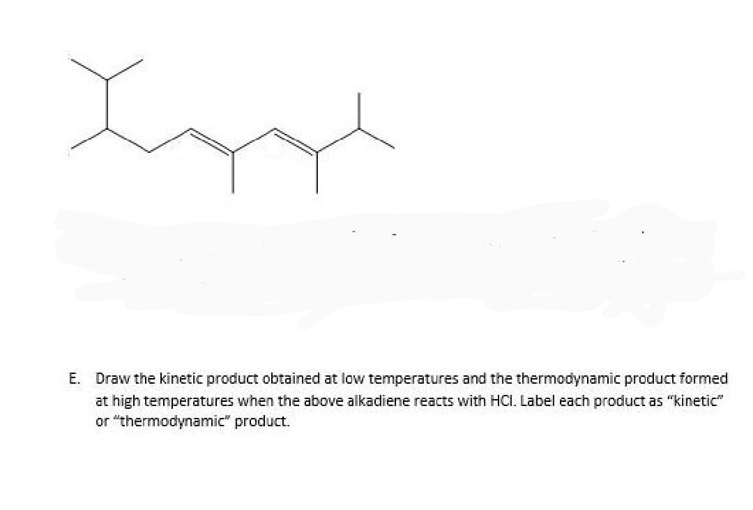 Loyd
E. Draw the kinetic product obtained at low temperatures and the thermodynamic product formed
at high temperatures when the above alkadiene reacts with HCI. Label each product as "kinetic"
or "thermodynamic" product.