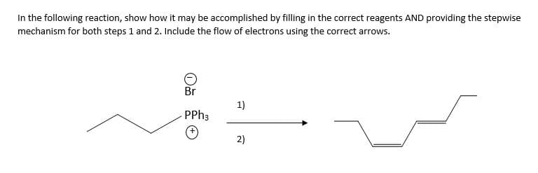 In the following reaction, show how it may be accomplished by filling in the correct reagents AND providing the stepwise
mechanism for both steps 1 and 2. Include the flow of electrons using the correct arrows.
Br
PPh3
1)
2)