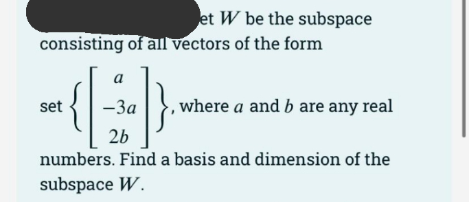 et W be the subspace
consisting of all vectors of the form
a
-3a
, where a and b are any real
set
2b
numbers. Find a basis and dimension of the
subspace W.

