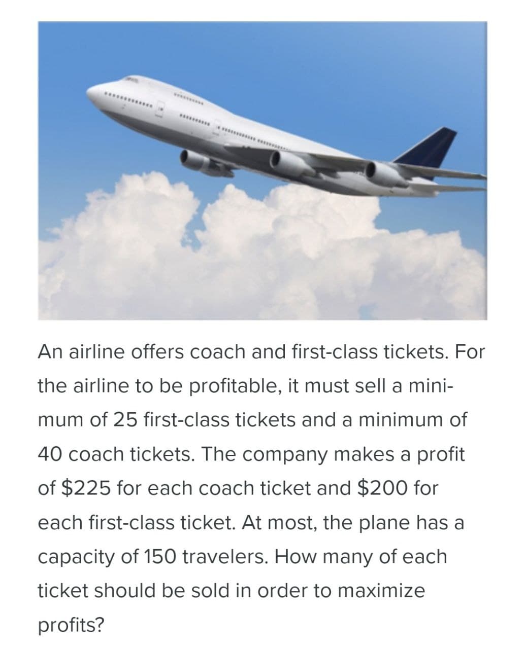 An airline offers coach and first-class tickets. For
the airline to be profitable, it must sell a mini-
mum of 25 first-class tickets and a minimum of
40 coach tickets. The company makes a profit
of $225 for each coach ticket and $200 for
each first-class ticket. At most, the plane has a
capacity of 150 travelers. How many of each
ticket should be sold in order to maximize
profits?
