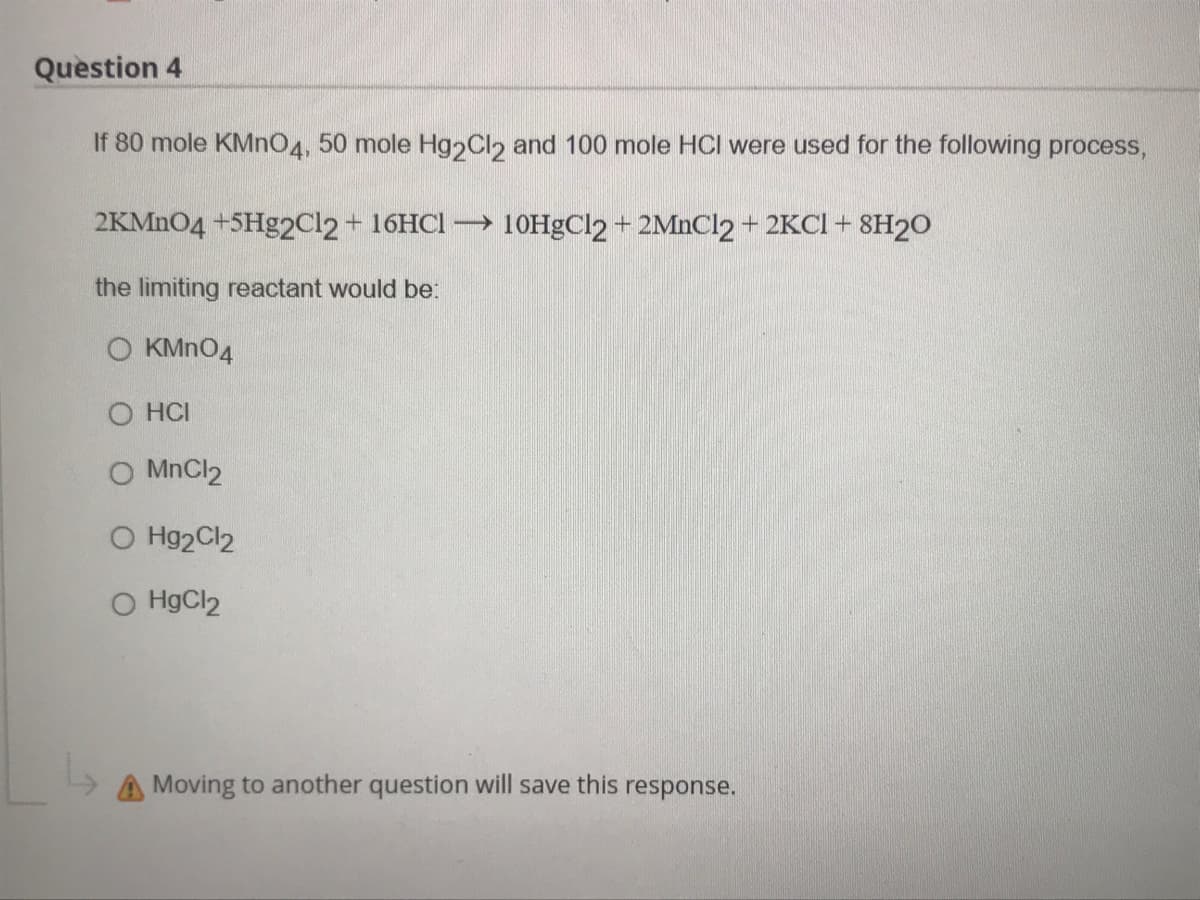Question 4
If 80 mole KMNO4, 50 mole Hg2Cl2 and 100 mole HCI were used for the following process,
2KMN04 +5H&2C12+ 16HCI → 10HGC12 + 2MNC12 + 2KCI + 8H2O
the limiting reactant would be:
O KMN04
O HCI
O MnCl2
O Hg2Cl2
O HgCl2
A Moving to another question will save this response.
