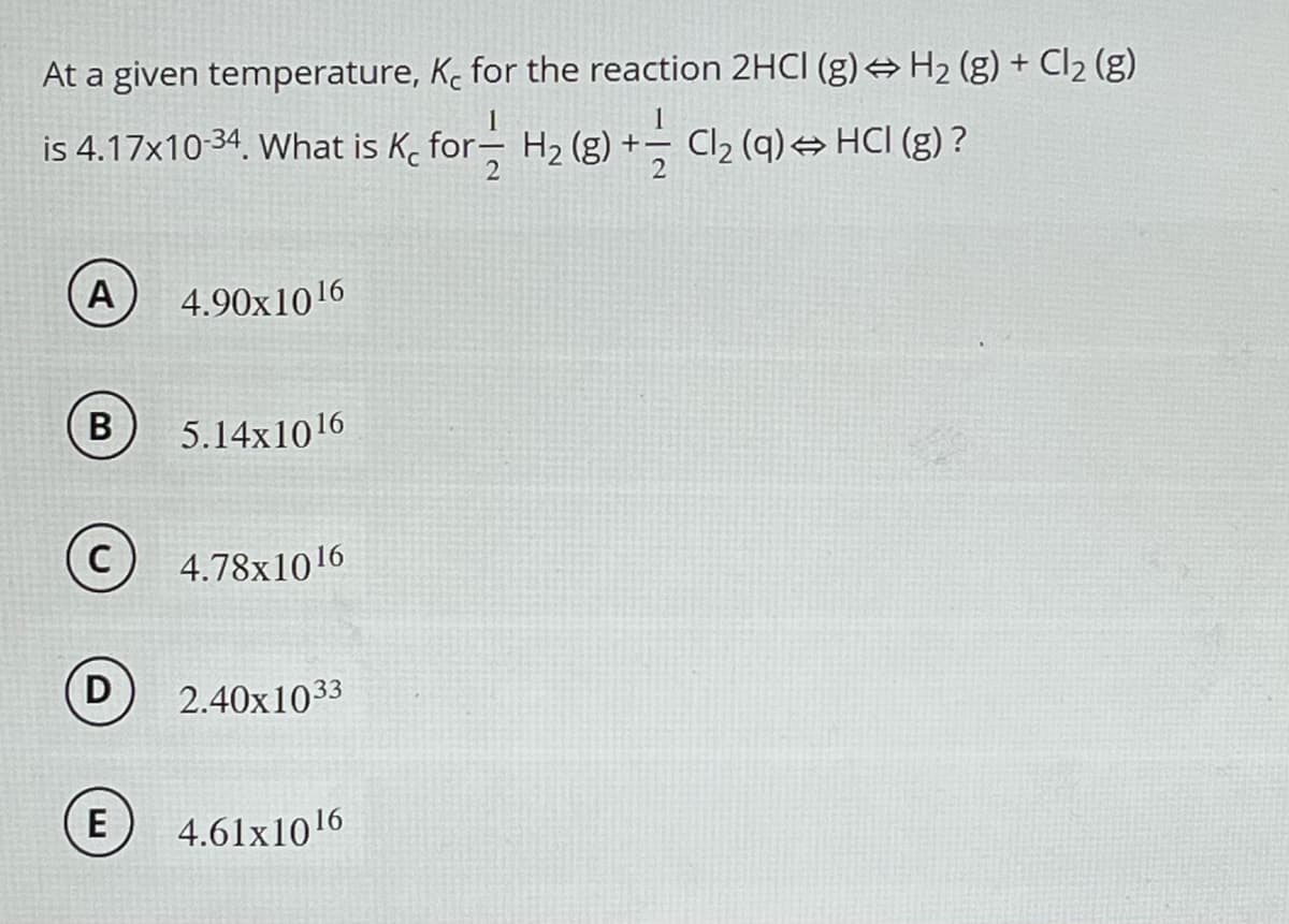 At a given temperature, K for the reaction 2HCI (g) → H₂ (g) + Cl₂ (g)
is 4.17x10-34. What is K₂ for H₂ (8) + Cl₂ (q) ⇒ HCl (g) ?
2
A 4.90x1016
B 5.14x1016
C 4.78x1016
D 2.40x1033
E 4.61x1016