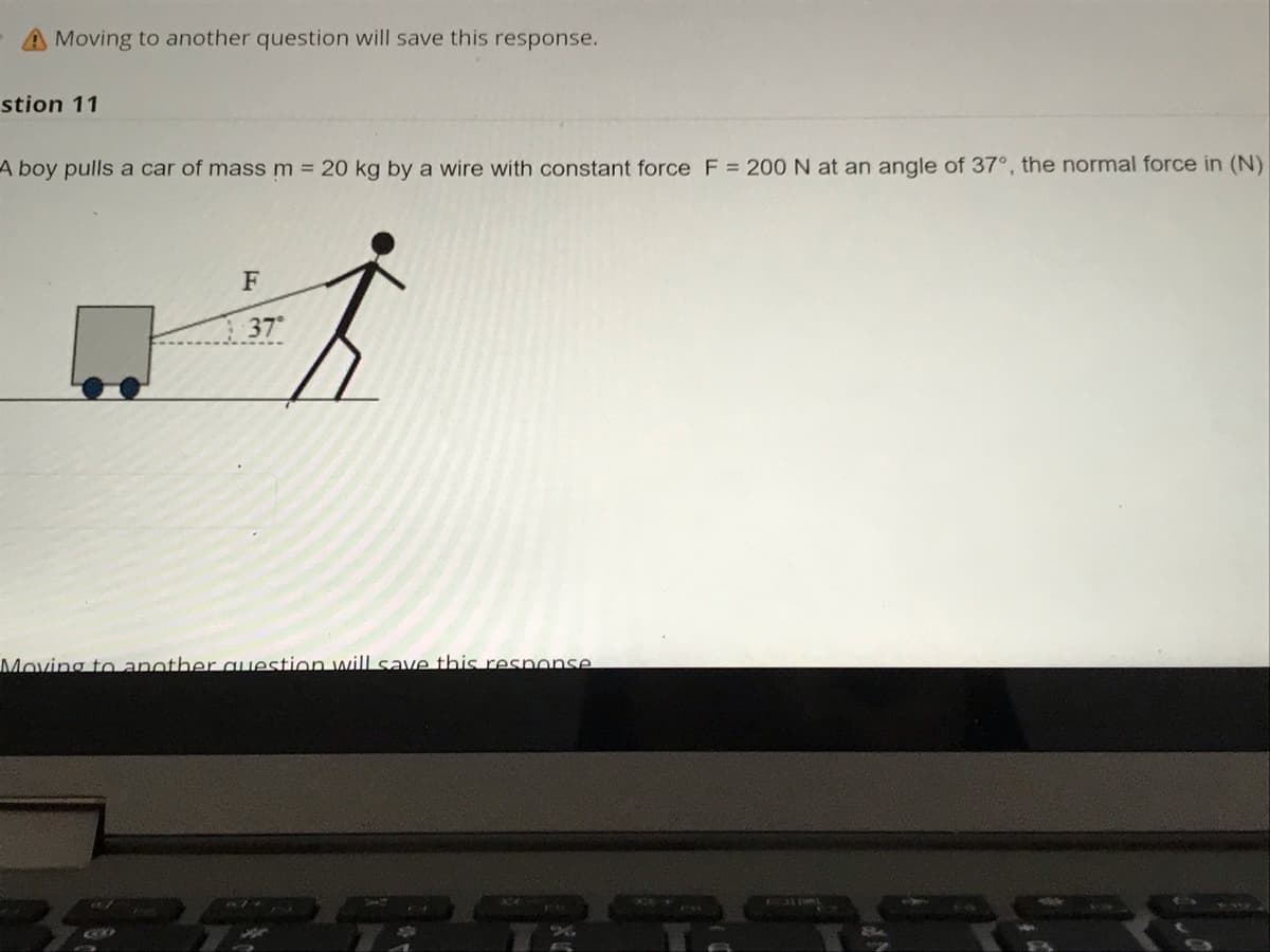 A Moving to another question will save this response.
stion 11
A boy pulls a car of mass m = 20 kg by a wire with constant force F = 200 N at an angle of 37°, the normal force in (N)
F
37
Moving to another auestion will save this resnonse
