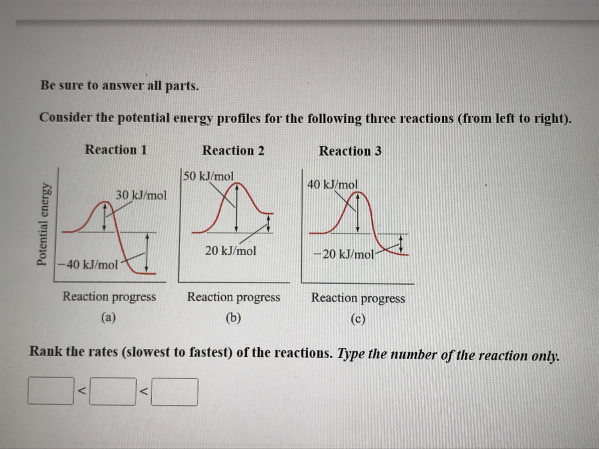 Be sure to answer all parts.
Consider the potential energy profiles for the following three reactions (from left to right).
Reaction 1
Reaction 2
Reaction 3
50 kJ/mol
40 kJ/mol
30 kJ/mol
20 kJ/mol
-20 kJ/mol
-40 kJ/mol
Reaction progress
Reaction progress
Reaction progress
(a)
(b)
(c)
Rank the rates (slowest to fastest) of the reactions. Type the number of the reaction only.
Potential energy
