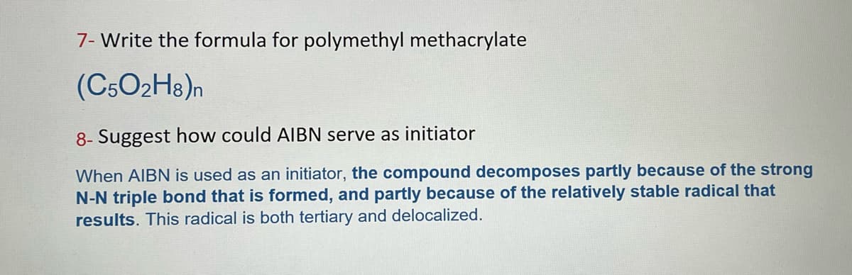 7- Write the formula for polymethyl methacrylate
(C5O2H8)n
8- Suggest how could AIBN serve as initiator
When AIBN is used as an initiator, the compound decomposes partly because of the strong
N-N triple bond that is formed, and partly because of the relatively stable radical that
results. This radical is both tertiary and delocalized.