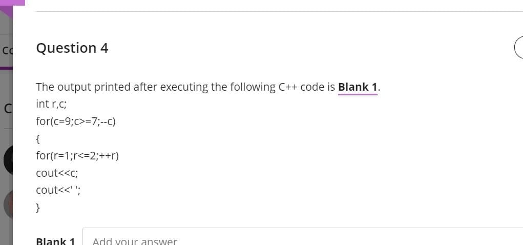 Co
Question 4
The output printed after executing the following C++ code is Blank 1.
int r,c;
for(c=9;c>=7;--c)
{
for(r=1;r<=2;++r)
cout<<c;
cout<<' ';
}
Blank 1
Add your answer
