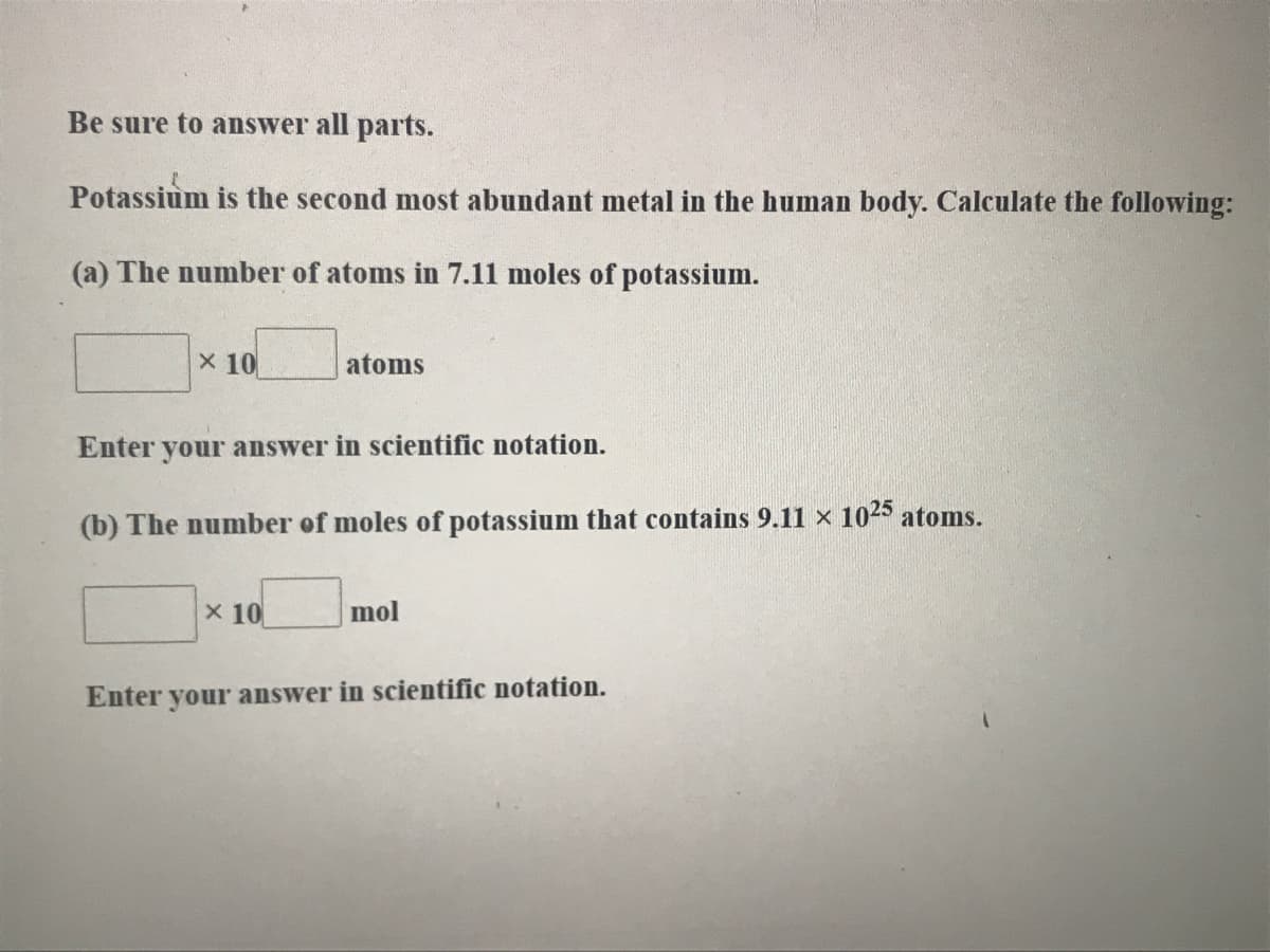 Be sure to answer all parts.
Potassium is the second most abundant metal in the human body. Calculate the following:
(a) The number of atoms in 7.11 moles of potassium.
X 10
atoms
Enter your answer in scientific notation.
(b) The number of moles of potassium that contains 9.11 × 1025 atoms.
x 10
mol
Enter your answer in scientific notation.
