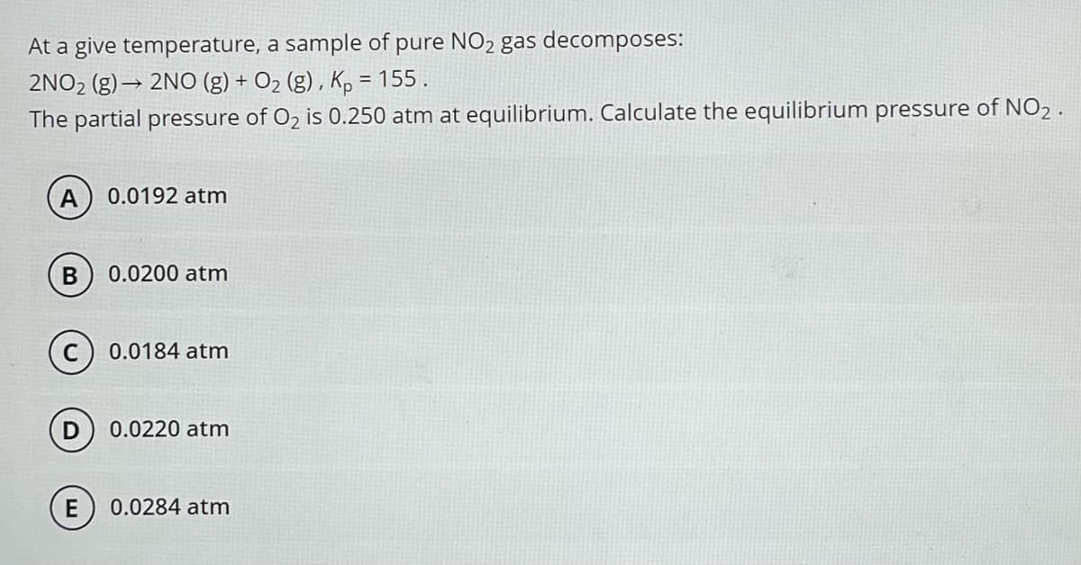 At a give temperature, a sample of pure NO₂ gas decomposes:
2NO₂ (g)→ 2NO (g) + O₂ (g), Kp = 155.
The partial pressure of O₂ is 0.250 atm at equilibrium. Calculate the equilibrium pressure of NO2.
A) 0.0192 atm
B 0.0200 atm
(c) 0.0184 atm
D 0.0220 atm
E
0.0284 atm