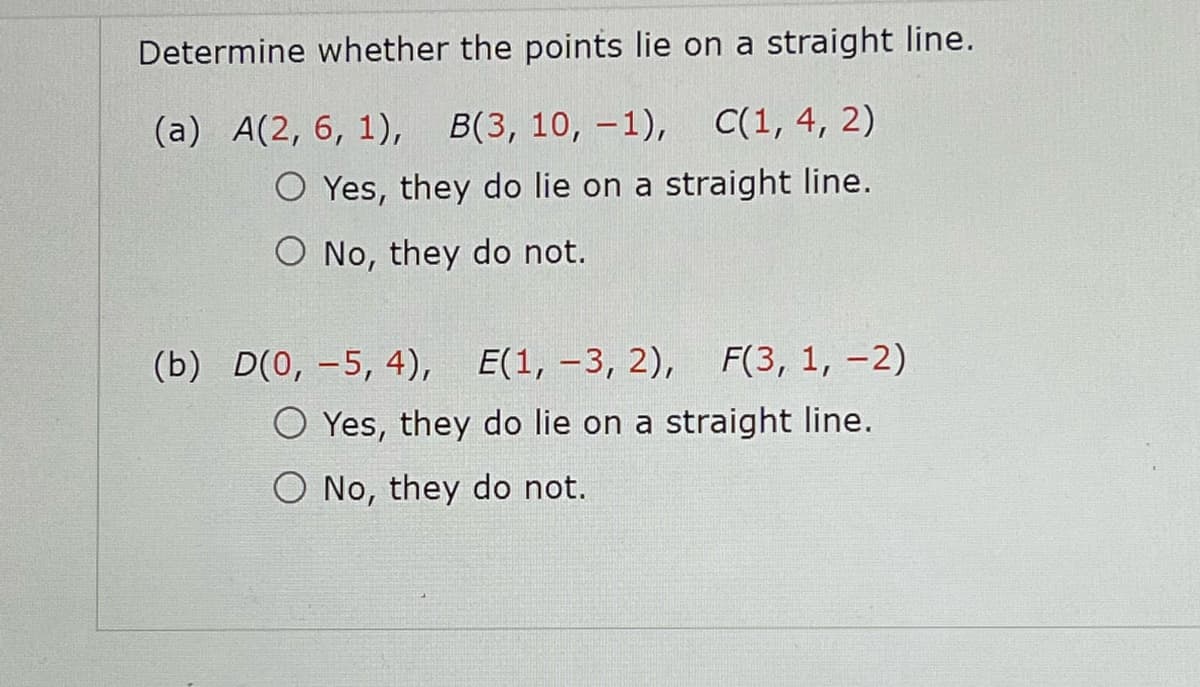 Determine whether the points lie on a straight line.
(a) A(2, 6, 1), B(3, 10, -1), C(1, 4, 2)
O Yes, they do lie on a straight line.
O No, they do not.
(b) D(0, -5, 4), E(1, -3, 2), F(3, 1, -2)
O Yes, they do lie on a straight line.
O No, they do not.