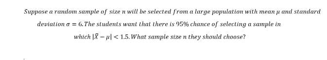 Suppose a random sample of size n will be selected from a large population with mean and standard
deviation o = 6. The students want that there is 95% chance of selecting a sample in
which IX-u < 1.5. What sample size n they should choose?