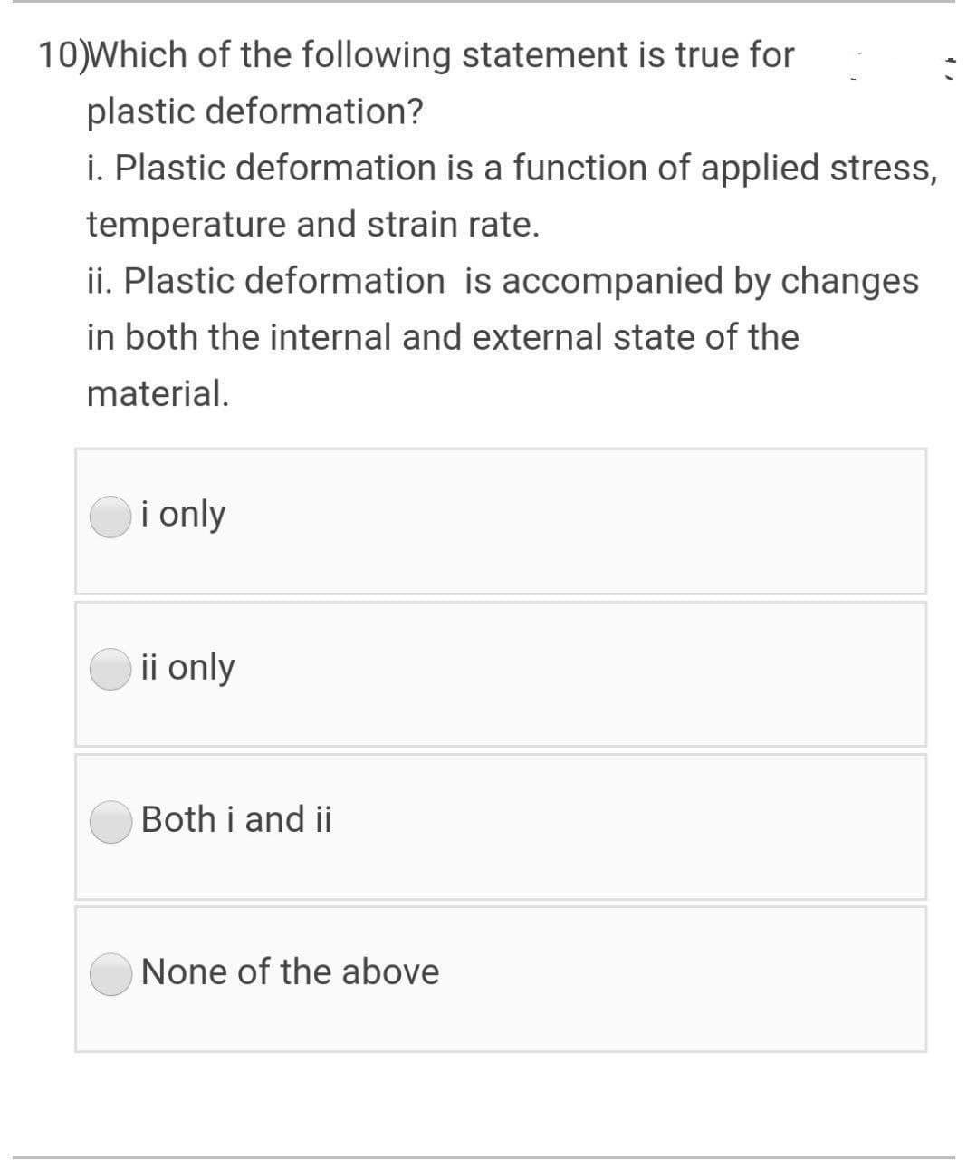 10)Which of the following statement is true for
plastic deformation?
i. Plastic deformation is a function of applied stress,
temperature and strain rate.
ii. Plastic deformation is accompanied by changes
in both the internal and external state of the
material.
i only
ii only
Both i and ii
None of the above
