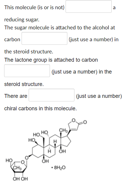 This molecule (is or is not)
a
reducing sugar.
The sugar molecule is attached to the alcohol at
carbon
(just use a number) in
the steroid structure.
The lactone group is attached to carbon
(just use a number) in the
steroid structure.
There are
(just use a number)
chiral carbons in this molecule.
CH3
HỌ
но.
но,
H
A ÕH
но
ÕH
CH3
• 8H2O
ОН ОН
