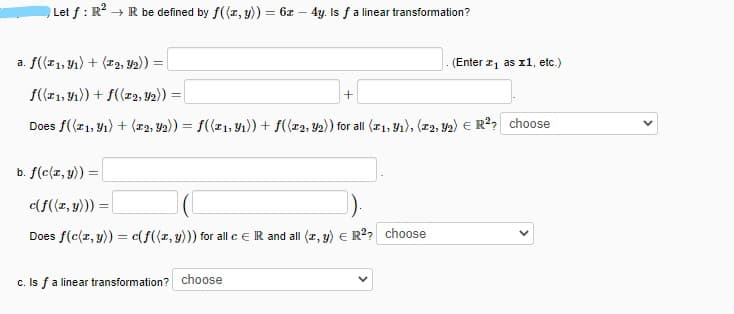 Let f : R + R be defined by f((r, y)) = 6z – 4y. Is f a linear transformation?
a. f((11, 41) + (12, Y2)) =
(Enter 1 as x1, etc.)
f(21, Y1)) + f((r2, Y2)) =
Does f((r1, Y1) + (22, Y2)) = f((r1, Y1)) + f((r2, Y2)) for all (21, Y1), (r2, 42) E R?? choose
b. f(c(r, y)) =
c(f((z, y))) =
Does f(c(r, y)) = c(f((r, y))) for all ceR and all (r, y) E R2? choose
c. Is fa linear transformation? choose
