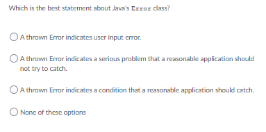Which is the best statement about Java's Error class?
OA thrown Error indicates user input error.
A thrown Error indicates a serious problem that a reasonable application should
not try to catch.
OA thrown Error indicates a condition that a reasonable application should catch.
O None of these options