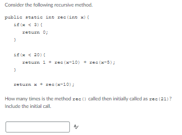 Consider the following recursive method.
public static int rec(int x) {
if (x < 3){
return 0;
}
if (x < 20){
return 1+rec (x−10) + rec (x-5);
}
return x + rec (x-10);
How many times is the method rec() called then initially called as rec (21)?
Include the initial call.
A/