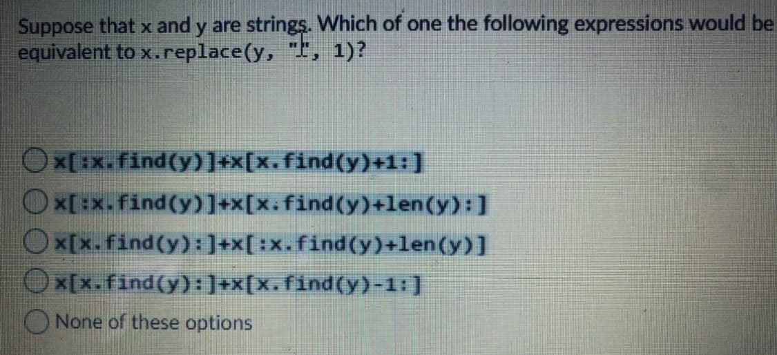 Suppose that x and y are strings. Which of one the following expressions would be
equivalent to x.replace(y, ", 1)?
x[:x. find(y)]+x[x.find(y)+1:]
x[ :x.find(y)]+x[x.find(y)+len(y):]
Ox[x.find(y):]+x[:x.find(y)+len(y)]
Ox[x.find(y):]+x[x.find(y)-1:]
ONone of these options
