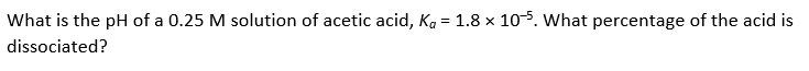 What is the pH of a 0.25 M solution of acetic acid, Ka = 1.8 x 105. What percentage of the acid is
dissociated?
