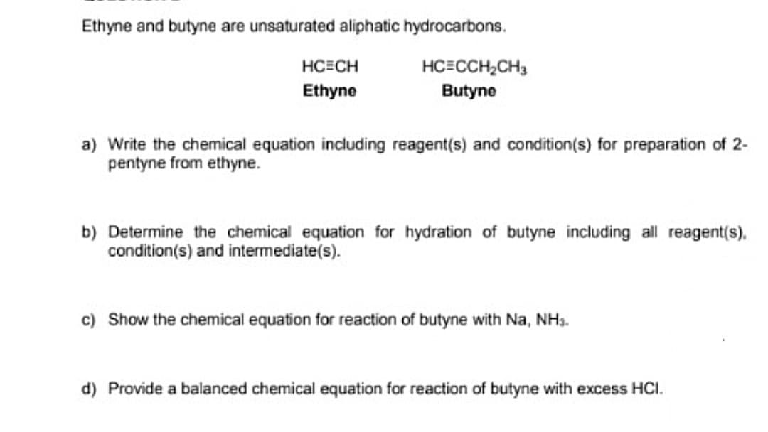 Ethyne and butyne are unsaturated aliphatic hydrocarbons.
HCECH
HC=CCH,CH3
Butyne
Ethyne
a) Write the chemical equation including reagent(s) and condition(s) for preparation of 2-
pentyne from ethyne.
b) Determine the chemical equation for hydration of butyne including all reagent(s).
condition(s) and intermediate(s).
c) Show the chemical equation for reaction of butyne with Na, NH3.
d) Provide a balanced chemical equation for reaction of butyne with excess HCI.
