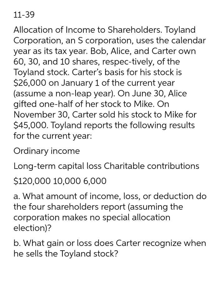 11-39
Allocation of Income to Shareholders. Toyland
Corporation, an S corporation, uses the calendar
year as its tax year. Bob, Alice, and Carter own
60, 30, and 10 shares, respec-tively, of the
Toyland stock. Carter's basis for his stock is
$26,000 on January 1 of the current year
(assume a non-leap year). On June 30, Alice
gifted one-half of her stock to Mike. On
November 30, Carter sold his stock to Mike for
$45,000. Toyland reports the following results
for the current year:
Ordinary income
Long-term capital loss Charitable contributions
$120,000 10,000 6,000
a. What amount of income, loss, or deduction do
the four shareholders report (assuming the
corporation makes no special allocation
election)?
b. What gain or loss does Carter recognize when
he sells the Toyland stock?
