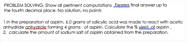 PROBLEM SOLVING. Show all pertinent computations Express final answer up to
the fourth decimal place. No solution, no points
1.ln the preparation of aspirin, 6.0 grams of salicylic acid was made to react with acetic
anhydride gnbxdride forming 4 grams of aspirin. Calculate the % yield of aspirin.
2. calculate the amount of sodium salt of aspirin obtained from the preparation.

