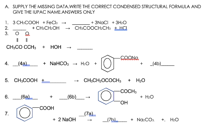 A. SUPPLY THE MISSING DATA.WRITE THE CORRECT CONDENSED STRUCTURAL FORMULA AND
GIVE THE IUPAC NAME.ANSWERS ONLY
1. 3 CH:COOH + FeCla
+ CH:CH2OH
+ 3NACI + 3H2O
CH3COOCH2CH3 + HCL
2.
3.
CH;CO CCH3
+
НОН
4.
_(4a)_
+ NaHCO3 - H2O
_(4b).
5. CH3COOH +
CH3CH2OCOCH3
H20
-COCH3
(6a)_
_(6b)__-
+ H2O
HO.
-СООН
7.
(7a)
+ 2 NaOH
_(7b
+ NazCOs.
H2O
+.
6.
