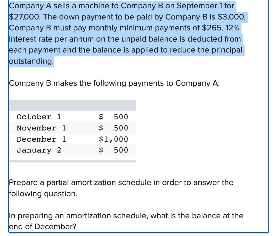 Company A sells a machine to Company B on September 1 for
$27,000. The down payment to be paid by Company B is $3,000.
Company B must pay monthly minimum payments of $265. 12%
interest rate per annum on the unpaid balance is deducted from
each payment and the balance is applied to reduce the principal
outstanding.
Company B makes the following payments to Company A:
October 1
November 1
December 1
January 2
$
$
500
500
$1,000
$ 500
Prepare a partial amortization schedule in order to answer the
following question.
In preparing an amortization schedule, what is the balance at the
end of December?