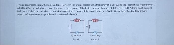 Two ac generators supply the same voltage. However, the first generator has a frequency of 1.1 kHz, and the second has a frequency of
6.8 kHz. When an inductor is connected across the terminals of the first generator, the current delivered is 0.18 A. How much current
is delivered when this inductor is connected across the terminals of the second generator? Note: The ac current and voltage are rms
values and power is an average volue unless indicated otherwise.
Vo sin 2x t
Circuit 1
Voin 2₂
Circuit 2