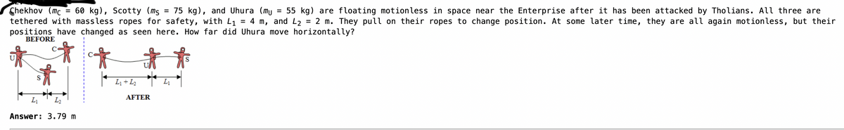 60 kg), Scotty (ms
Chekhov (mc
75 kg), and Uhura (mu = 55 kg) are floating motionless in space near the Enterprise after it has been attacked by Tholians. All three are
tethered with massless ropes for safety, with L₁ = 4 m, and L₂ 2 m. They pull on their ropes to change position. At some later time, they are all again motionless, but their
positions have changed as seen here. How far did Uhura move horizontally?
=
BEFORE
=
L₁ 1₂
Answer: 3.79 m
L₁ + 1₂
AFTER
=
L₁