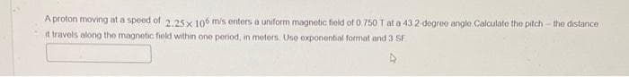 A proton moving at a speed of 2.25x 106 m/s enters a uniform magnetic field of 0, 750 T at a 43,2-degree angle Calculate the pitch-the distance
it travels along the magnetic field within one period, in meters. Use exponential format and 3 SF