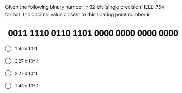 Given the following binary number in 32-bit (single precision) IEEE-754
format, the decimal value closest to this floating point number is:
0011 1110 0110 1101 0000 0000 0000 0000
1.45 x 10^1
2.27 x 10^-1
2.27 х 10^1
1.45 х 10^-1
