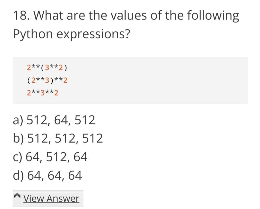 18. What are the values of the following
Python expressions?
2**(3**2)
(2**3)**2
2**3**2
a) 512, 64, 512
b) 512, 512, 512
c) 64, 512, 64
d) 64, 64, 64
View Answer
