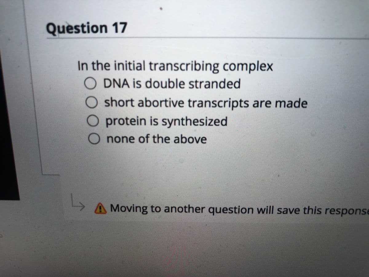 Question 17
In the initial transcribing complex
O DNA is double stranded
O short abortive transcripts are made
protein is synthesized
none of the above
AMoving to another question will save this response
