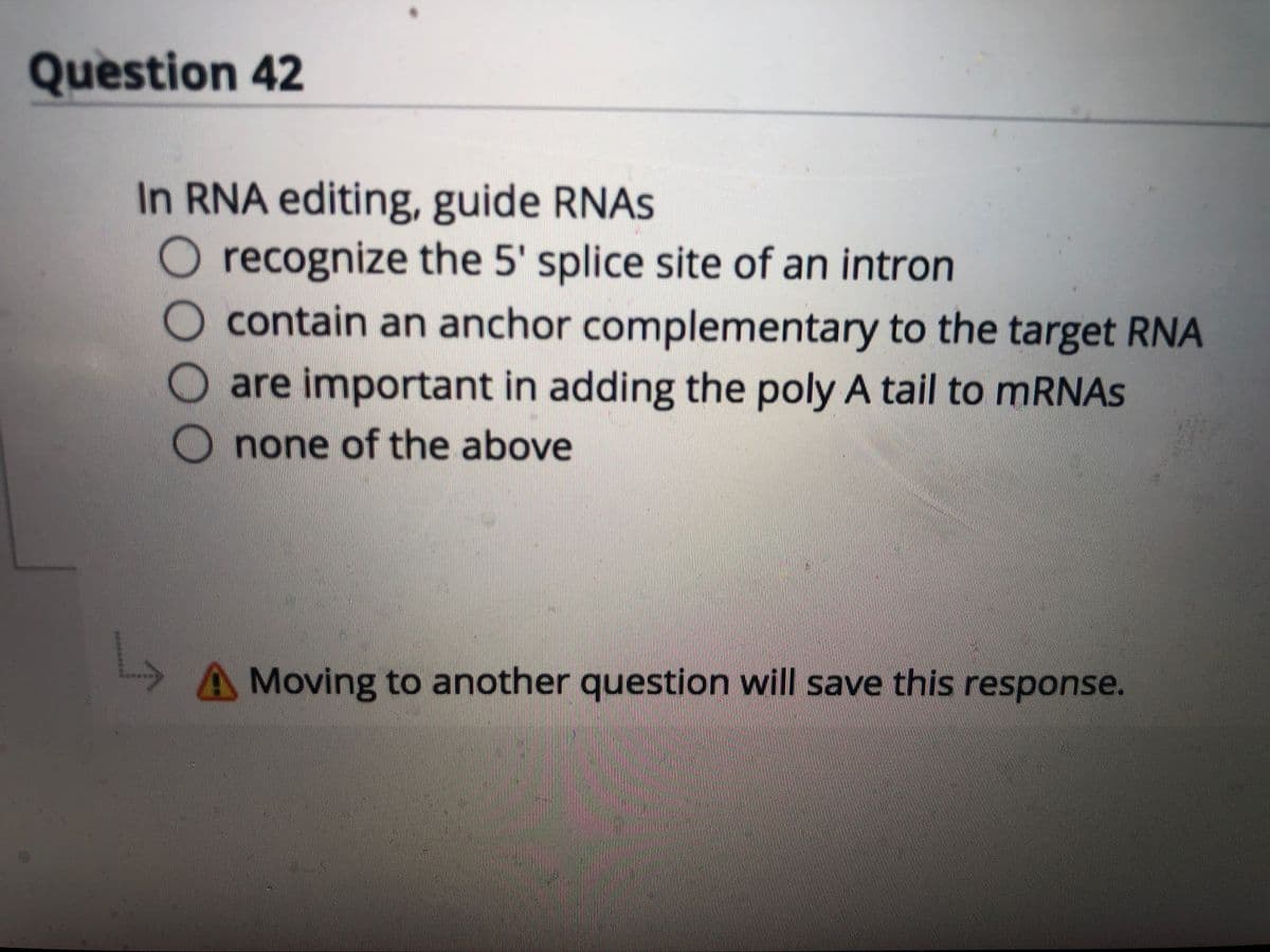 Question 42
In RNA editing, guide RNAS
recognize the 5' splice site of an intron
contain an anchor complementary to the target RNA
are important in adding the poly A tail to MRNAS
none of the above
A Moving to another question will save this response.
OO00
