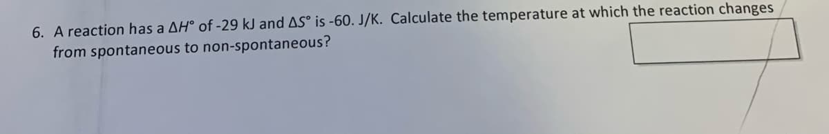 6. A reaction has a AH° of -29 kJ and AS° is -60. J/K. Calculate the temperature at which the reaction changes
from spontaneous to non-spontaneous?
