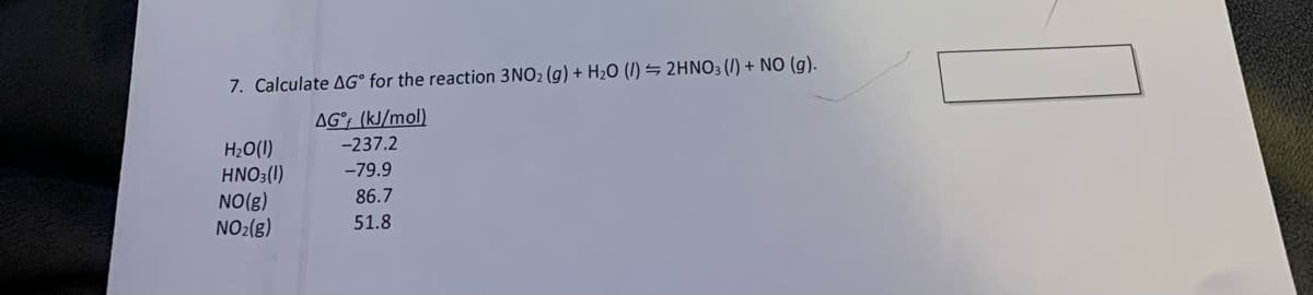 7. Calculate AG° for the reaction 3NO2 (g) + H2O (I) = 2HN03 (1) + NO (g).
AG°; (kJ/mol)
H2O(I)
HNO3(1)
NO(g)
NO2(g)
-237.2
-79.9
86.7
51.8
