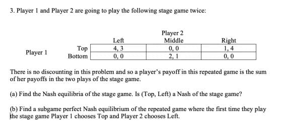 3. Player 1 and Player 2 are going to play the following stage game twice:
Player 1
Top
Bottom
Left
4,3
0,0
Player 2
Middle
0,0
2,1
Right
1,4
0,0
There is no discounting in this problem and so a player's payoff in this repeated game is the sum
of her payoffs in the two plays of the stage game.
(a) Find the Nash equilibria of the stage game. Is (Top, Left) a Nash of the stage game?
(b) Find a subgame perfect Nash equilibrium of the repeated game where the first time they play
the stage game Player 1 chooses Top and Player 2 chooses Left.