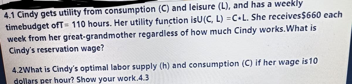 4.1 Cindy gets utility from consumption (C) and leisure (L), and has a weekly
timebudget ofT= 110 hours. Her utility function isU(C, L) = C L. She receives $660 each
week from her great-grandmother regardless of how much Cindy works. What is
Cindy's reservation wage?
4.2What is Cindy's optimal labor supply (h) and consumption (C) if her wage is 10
dollars per hour? Show your work.4.3