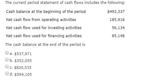 The current period statement of cash flows includes the following:
Cash balance at the beginning of the period
$493,337
Net cash flow from operating activities
185,916
Net cash flow used for investing activities
56,134
Net cash flow used for financing activities
85,148
The cash balance at the end of the period is
a. $537,971
b. $352,055
c. $820,535
d. $594,105