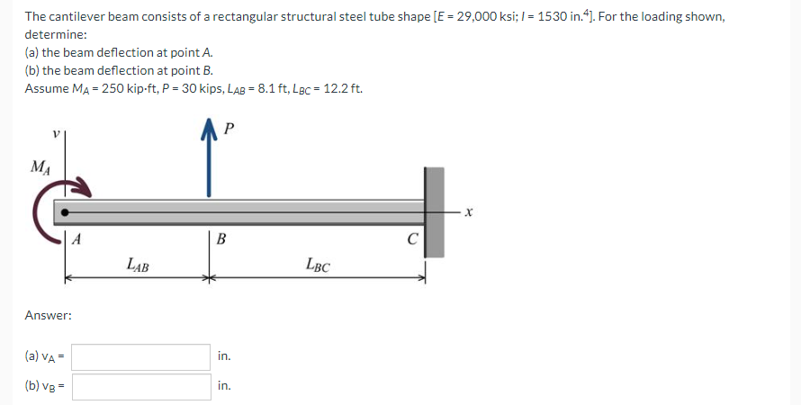 The cantilever beam consists of a rectangular structural steel tube shape [E = 29,000 ksi; I = 1530 in.4]. For the loading shown,
%3D
determine:
(a) the beam deflection at point A.
(b) the beam deflection at point B.
Assume MA = 250 kip-ft, P = 30 kips, LAB = 8.1 ft, LBc = 12.2 ft.
MA
В
C
LẠB
LBC
Answer:
(a) VA =
in.
(b) vg =
in.
