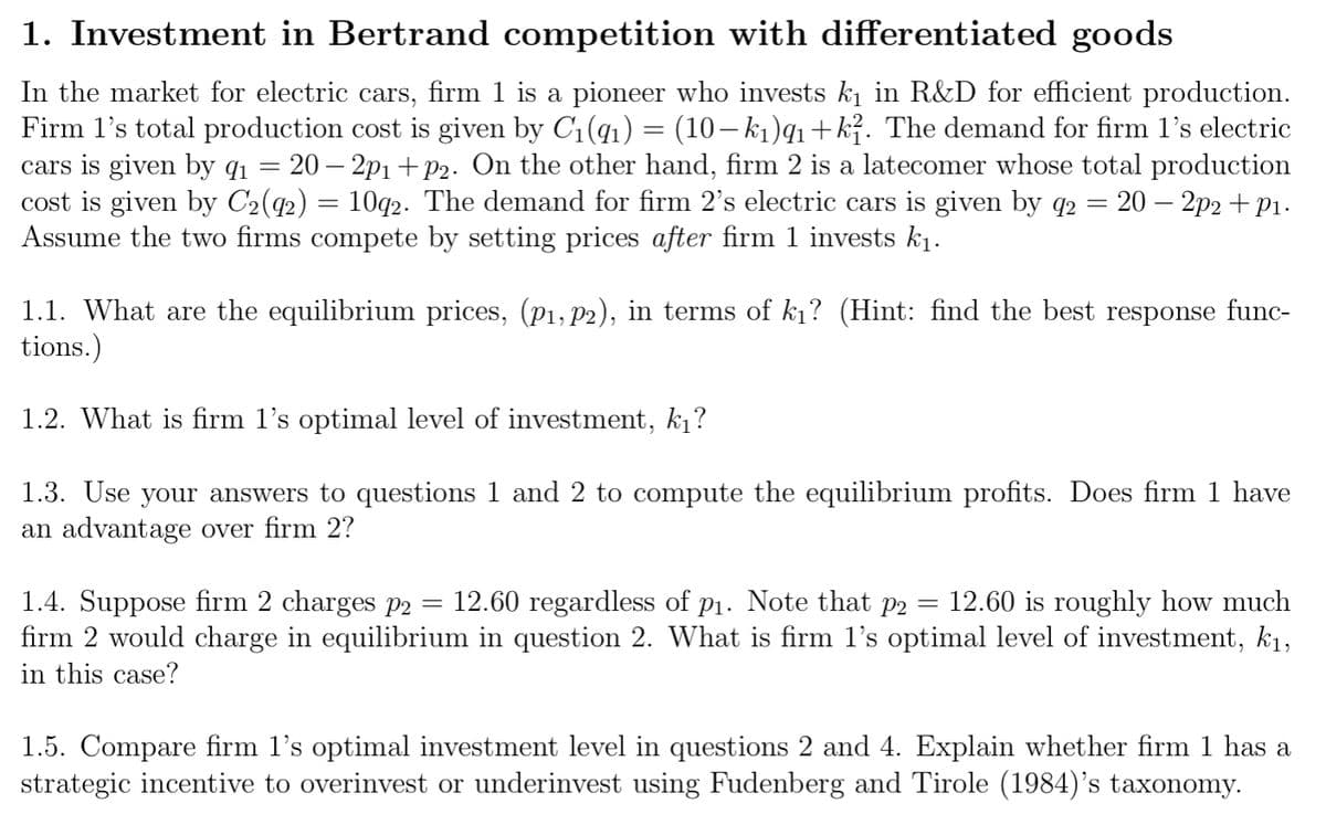 1. Investment in Bertrand competition with differentiated goods
In the market for electric cars, firm 1 is a pioneer who invests k₁ in R&D for efficient production.
Firm 1's total production cost is given by C₁(9₁) = (10− k₁)q1+k². The demand for firm 1's electric
cars is given by 91 20−2p₁+p2. On the other hand, firm 2 is a latecomer whose total production
cost is given by C2(92) = 10q2. The demand for firm 2's electric cars is given by q2 = 20 − 2p2 +P₁.
Assume the two firms compete by setting prices after firm 1 invests k₁.
1.1. What are the equilibrium prices, (p₁,P2), in terms of k₁? (Hint: find the best response func-
tions.)
1.2. What is firm 1's optimal level of investment, k₁?
1.3. Use your answers to questions 1 and 2 to compute the equilibrium profits. Does firm 1 have
an advantage over firm 2?
=
1.4. Suppose firm 2 charges p2 12.60 regardless of p₁. Note that p2 12.60 is roughly how much
firm 2 would charge in equilibrium in question 2. What is firm 1's optimal level of investment, k₁,
in this case?
=
1.5. Compare firm l's optimal investment level in questions 2 and 4. Explain whether firm 1 has a
strategic incentive to overinvest or underinvest using Fudenberg and Tirole (1984)'s taxonomy.