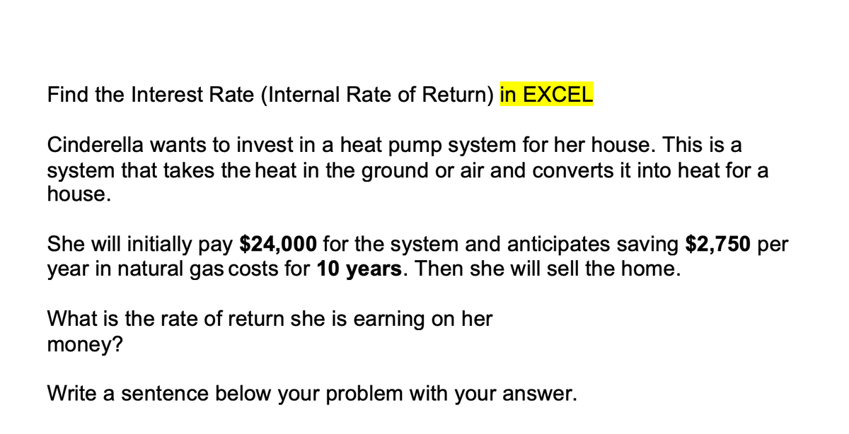 Find the Interest Rate (Internal Rate of Return) in EXCEL
Cinderella wants to invest in a heat pump system for her house. This is a
system that takes the heat in the ground or air and converts it into heat for a
house.
She will initially pay $24,000 for the system and anticipates saving $2,750 per
year in natural gas costs for 10 years. Then she will sell the home.
What is the rate of return she is earning on her
money?
Write a sentence below your problem with your answer.