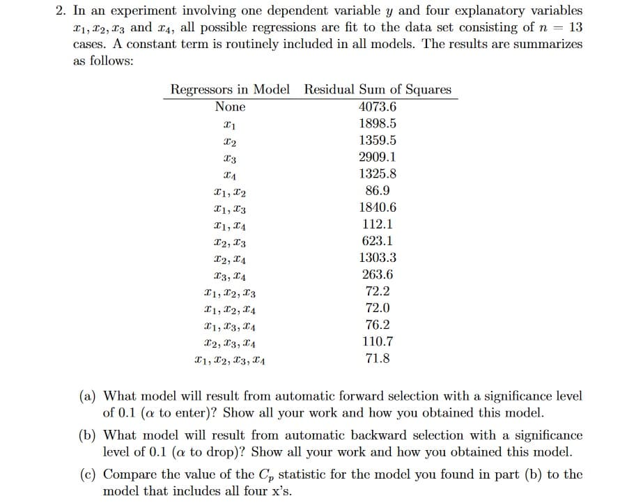 2. In an experiment involving one dependent variable y and four explanatory variables
₁, 2, 3 and 4, all possible regressions are fit to the data set consisting of n = 13
cases. A constant term is routinely included in all models. The results are summarizes
as follows:
Regressors in Model Residual Sum of Squares
None
4073.6
1898.5
1359.5
2909.1
1325.8
86.9
1840.6
112.1
623.1
1303.3
263.6
72.2
72.0
76.2
110.7
71.8
x1
X2
I3
XA
X1, X2
X1, X3
I1, I4
I2, I3
X2, X4
x3, x4
X1, X2, I3
X1, X2, X4
X1, X3, 4
X2, X3, x4
X1, X2, X3, X₁
(a) What model will result from automatic forward selection with a significance level
of 0.1 (a to enter)? Show all your work and how you obtained this model.
(b) What model will result from automatic backward selection with a significance
level of 0.1 (a to drop)? Show all your work and how you obtained this model.
(c) Compare the value of the C, statistic for the model you found in part (b) to the
model that includes all four x's.