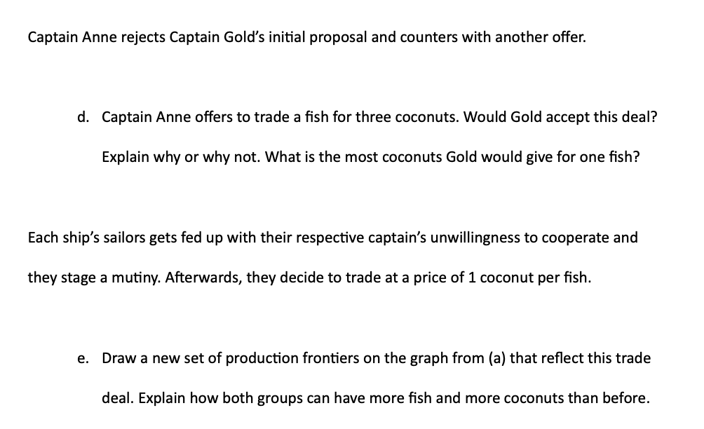 Captain Anne rejects Captain Gold's initial proposal and counters with another offer.
d. Captain Anne offers to trade a fish for three coconuts. Would Gold accept this deal?
Explain why or why not. What is the most coconuts Gold would give for one fish?
Each ship's sailors gets fed up with their respective captain's unwillingness to cooperate and
they stage a mutiny. Afterwards, they decide to trade at a price of 1 coconut per fish.
e.
Draw a new set of production frontiers on the graph from (a) that reflect this trade
deal. Explain how both groups can have more fish and more coconuts than before.